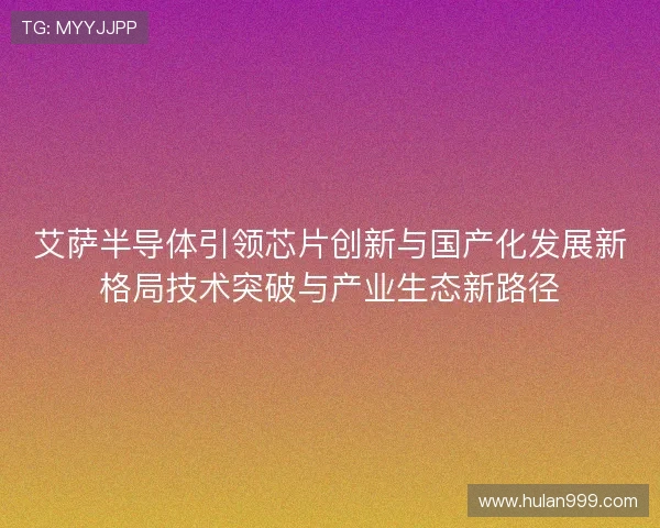 艾萨半导体引领芯片创新与国产化发展新格局技术突破与产业生态新路径